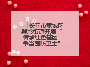 长春市宽城区柳影街道开展“传承红色基因 争当国防卫士”主题教育活动