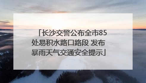 长沙交警公布全市85处易积水路口路段 发布暴雨天气交通安全提示
