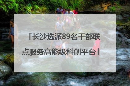 长沙选派89名干部联点服务高能级科创平台