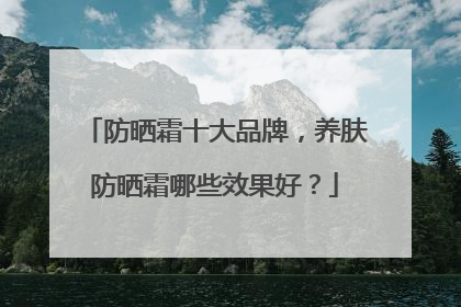 防晒霜十大品牌，养肤防晒霜哪些效果好？