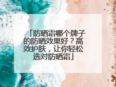 防晒霜哪个牌子的防晒效果好？高效护肤，让你轻松选对防晒霜