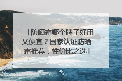 防晒霜哪个牌子好用又便宜？国家认证防晒霜推荐，性价比之选