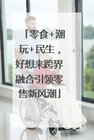 零食+潮玩+民生，好想来跨界融合引领零售新风潮