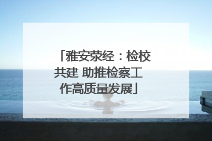 雅安荥经：检校共建 助推检察工作高质量发展