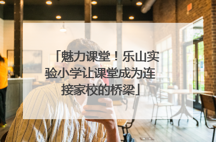 魅力课堂！乐山实验小学让课堂成为连接家校的桥梁