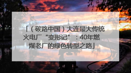 （碳路中国）大连最大传统火电厂“变形记”：40年燃煤老厂的绿色转型之路