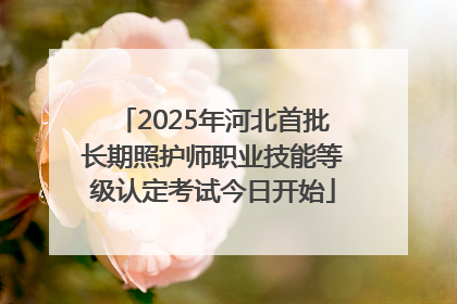 2025年河北首批长期照护师职业技能等级认定考试今日开始