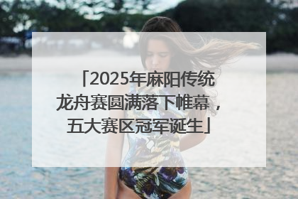 2025年麻阳传统龙舟赛圆满落下帷幕，五大赛区冠军诞生