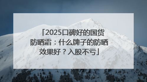 2025口碑好的国货防晒霜：什么牌子的防晒效果好？入股不亏