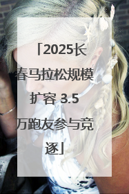 2025长春马拉松规模扩容 3.5万跑友参与竞逐