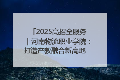 2025高招全服务｜河南物流职业学院：打造产教融合新高地 推动高质量快速发展