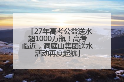 27年高考公益送水超1000万瓶！高考临近，洞庭山集团送水活动再度起航