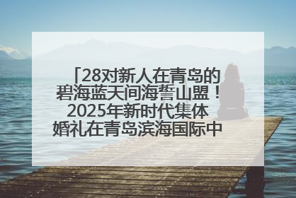 28对新人在青岛的碧海蓝天间海誓山盟！2025年新时代集体婚礼在青岛滨海国际中心文明实践广场举行