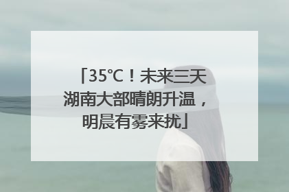 35℃！未来三天湖南大部晴朗升温，明晨有雾来扰