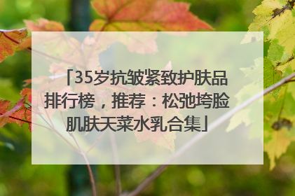 35岁抗皱紧致护肤品排行榜，推荐：松弛垮脸肌肤天菜水乳合集