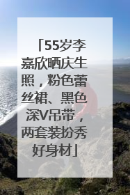 55岁李嘉欣晒庆生照，粉色蕾丝裙、黑色深V吊带，两套装扮秀好身材